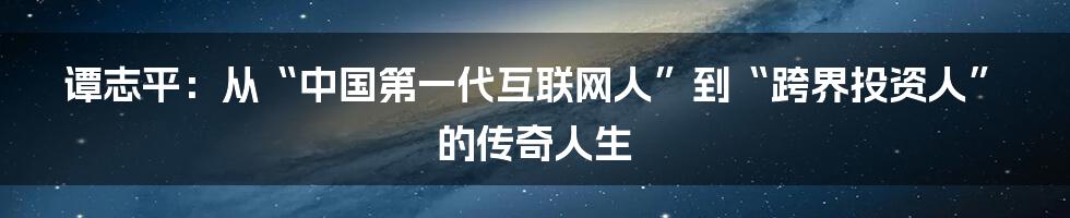 谭志平：从“中国第一代互联网人”到“跨界投资人”的传奇人生