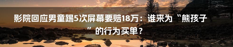 影院回应男童踢5次屏幕要赔18万：谁来为“熊孩子”的行为买单？