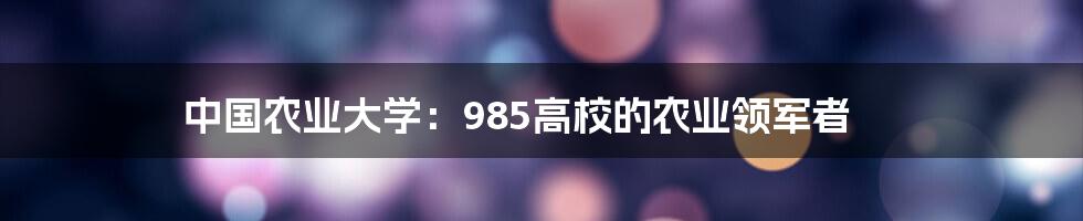 中国农业大学：985高校的农业领军者