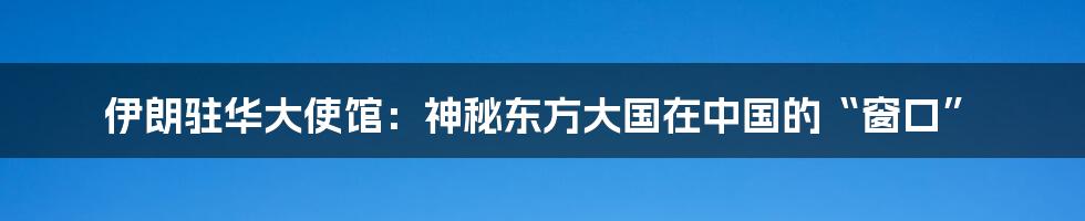 伊朗驻华大使馆：神秘东方大国在中国的“窗口”