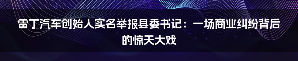 雷丁汽车创始人实名举报县委书记：一场商业纠纷背后的惊天大戏