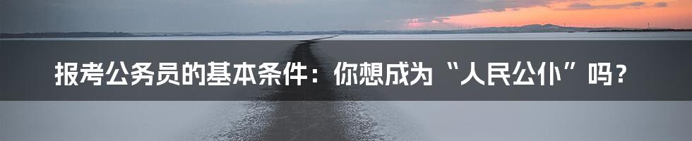 报考公务员的基本条件：你想成为“人民公仆”吗？