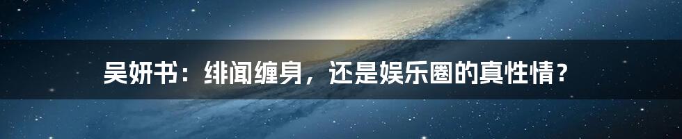 吴妍书：绯闻缠身，还是娱乐圈的真性情？