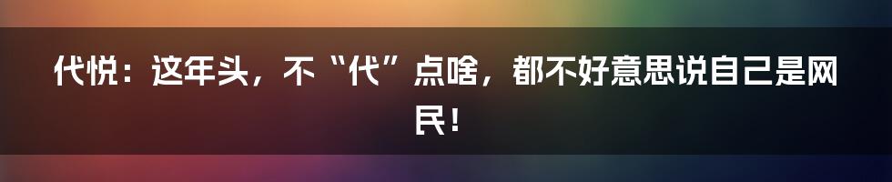 代悦：这年头，不“代”点啥，都不好意思说自己是网民！