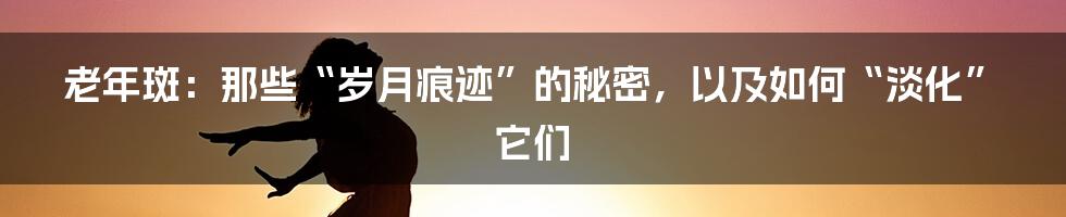 老年斑：那些“岁月痕迹”的秘密，以及如何“淡化”它们