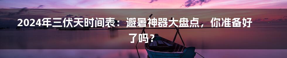 2024年三伏天时间表：避暑神器大盘点，你准备好了吗？