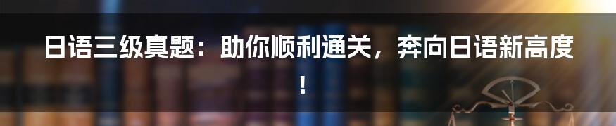 日语三级真题：助你顺利通关，奔向日语新高度！