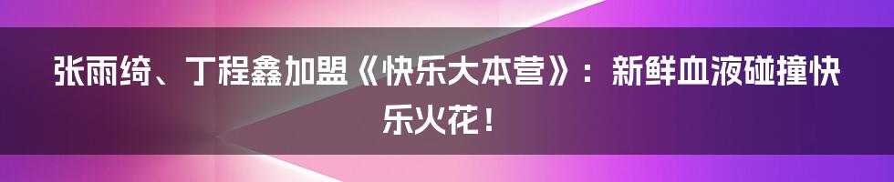 张雨绮、丁程鑫加盟《快乐大本营》：新鲜血液碰撞快乐火花！