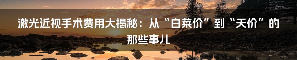 激光近视手术费用大揭秘：从“白菜价”到“天价”的那些事儿