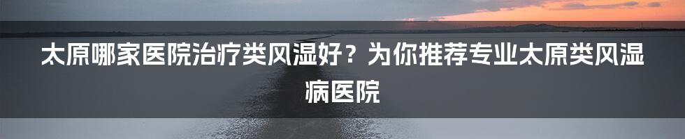 太原哪家医院治疗类风湿好？为你推荐专业太原类风湿病医院