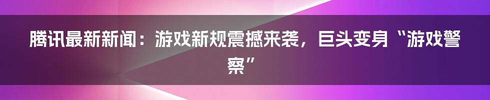 腾讯最新新闻：游戏新规震撼来袭，巨头变身“游戏警察”