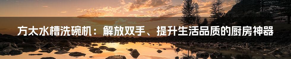 方太水槽洗碗机：解放双手、提升生活品质的厨房神器