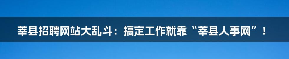 莘县招聘网站大乱斗：搞定工作就靠“莘县人事网”！