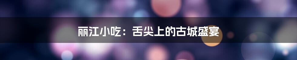 丽江小吃：舌尖上的古城盛宴