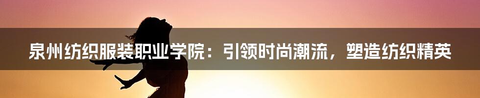 泉州纺织服装职业学院：引领时尚潮流，塑造纺织精英