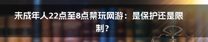 未成年人22点至8点禁玩网游：是保护还是限制？