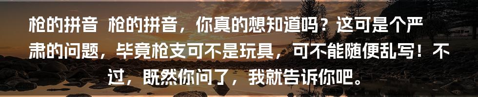 枪的拼音

枪的拼音，你真的想知道吗？这可是个严肃的问题，毕竟枪支可不是玩具，可不能随便乱写！不过，既然你问了，我就告诉你吧。