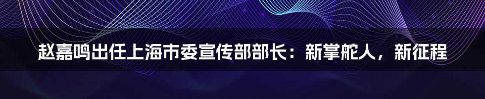 赵嘉鸣出任上海市委宣传部部长：新掌舵人，新征程