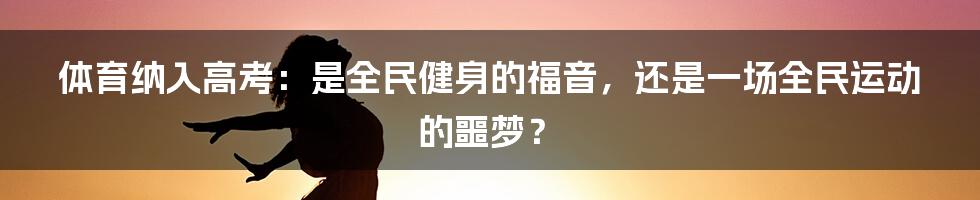 体育纳入高考：是全民健身的福音，还是一场全民运动的噩梦？