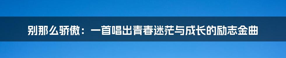 别那么骄傲：一首唱出青春迷茫与成长的励志金曲