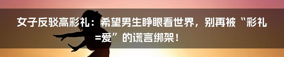 女子反驳高彩礼：希望男生睁眼看世界，别再被“彩礼=爱”的谎言绑架！