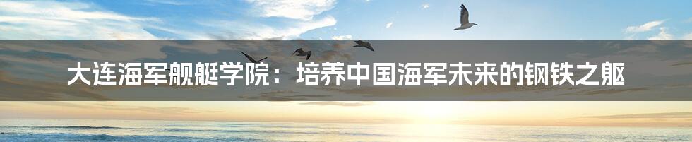 大连海军舰艇学院：培养中国海军未来的钢铁之躯