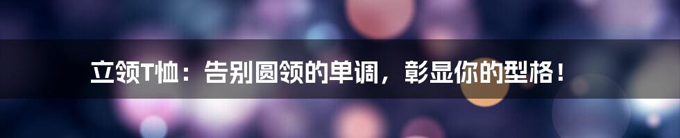 立领T恤：告别圆领的单调，彰显你的型格！