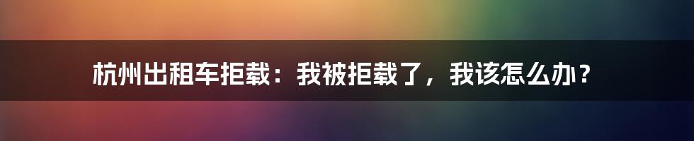 杭州出租车拒载：我被拒载了，我该怎么办？