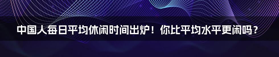 中国人每日平均休闲时间出炉！你比平均水平更闲吗？