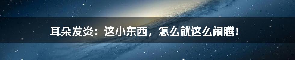 耳朵发炎：这小东西，怎么就这么闹腾！