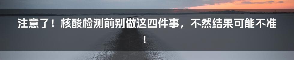 注意了！核酸检测前别做这四件事，不然结果可能不准！