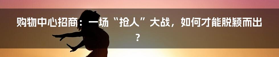 购物中心招商：一场“抢人”大战，如何才能脱颖而出？