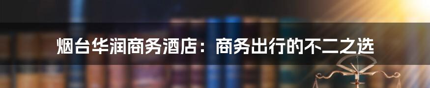 烟台华润商务酒店：商务出行的不二之选