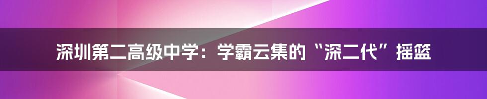 深圳第二高级中学：学霸云集的“深二代”摇篮