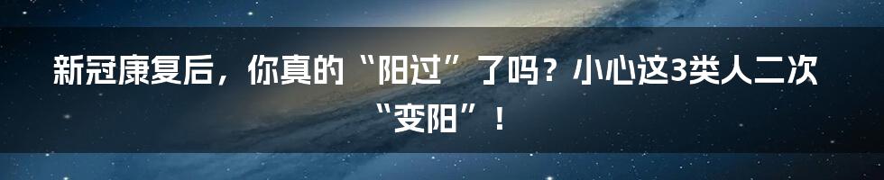 新冠康复后，你真的“阳过”了吗？小心这3类人二次“变阳”！