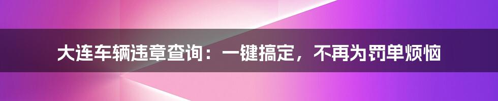 大连车辆违章查询：一键搞定，不再为罚单烦恼