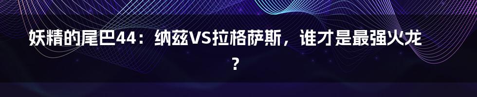 妖精的尾巴44：纳兹VS拉格萨斯，谁才是最强火龙？