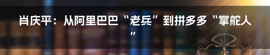 肖庆平：从阿里巴巴“老兵”到拼多多“掌舵人”