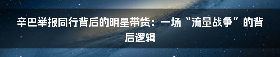 辛巴举报同行背后的明星带货：一场“流量战争”的背后逻辑