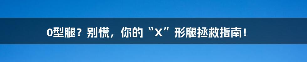 0型腿？别慌，你的“X”形腿拯救指南！