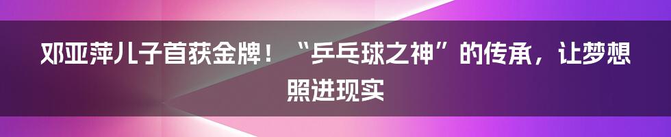 邓亚萍儿子首获金牌！“乒乓球之神”的传承，让梦想照进现实