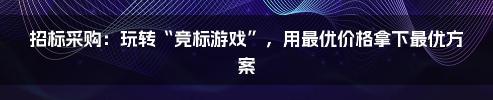 招标采购：玩转“竞标游戏”，用最优价格拿下最优方案