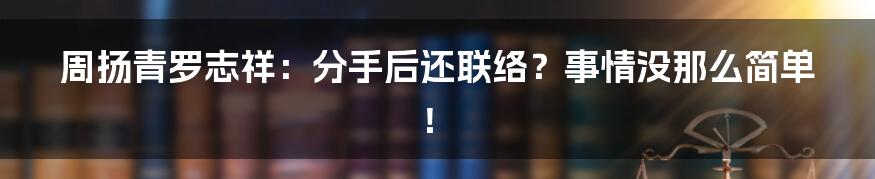 周扬青罗志祥：分手后还联络？事情没那么简单！