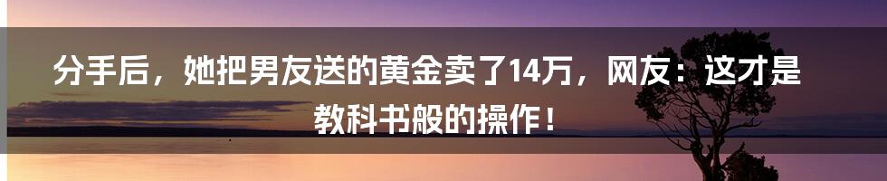 分手后，她把男友送的黄金卖了14万，网友：这才是教科书般的操作！