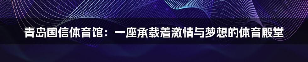 青岛国信体育馆：一座承载着激情与梦想的体育殿堂