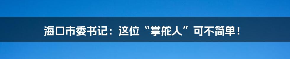 海口市委书记：这位“掌舵人”可不简单！