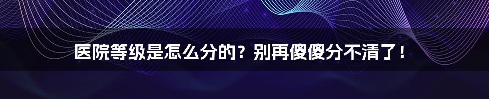 医院等级是怎么分的？别再傻傻分不清了！