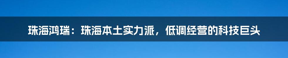 珠海鸿瑞：珠海本土实力派，低调经营的科技巨头