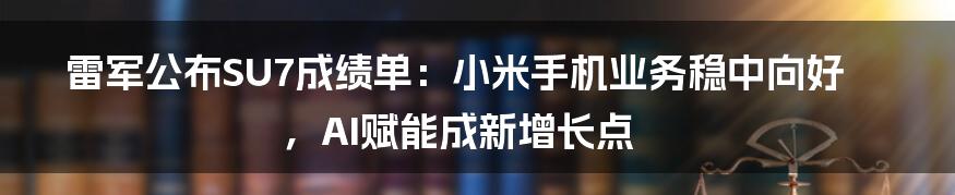 雷军公布SU7成绩单：小米手机业务稳中向好，AI赋能成新增长点