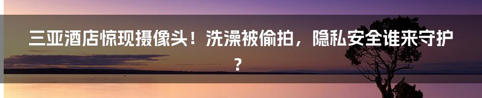 三亚酒店惊现摄像头！洗澡被偷拍，隐私安全谁来守护？